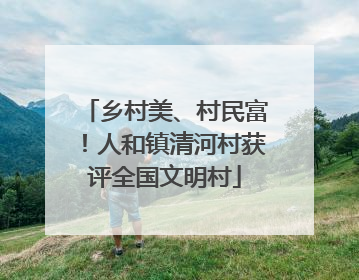 乡村美、村民富！人和镇清河村获评全国文明村