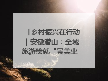 乡村振兴在行动｜安徽潜山：全域旅游绘就“景美业兴民富”新画卷