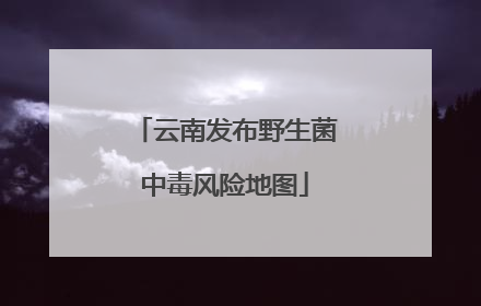 云南发布野生菌中毒风险地图
