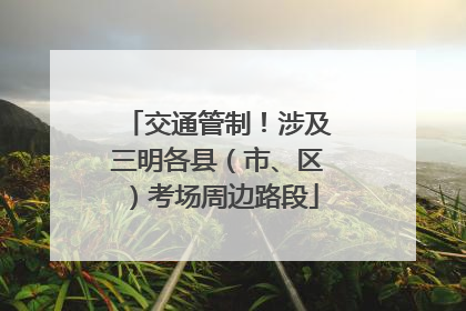 交通管制！涉及三明各县（市、区）考场周边路段