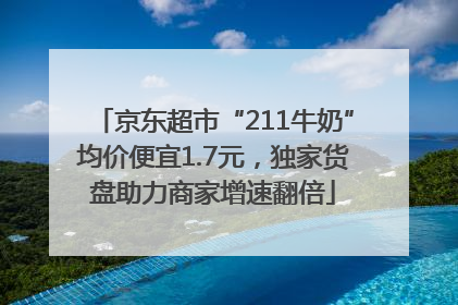 京东超市“211牛奶”均价便宜1.7元，独家货盘助力商家增速翻倍