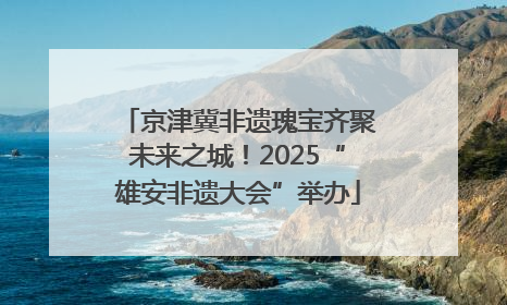京津冀非遗瑰宝齐聚未来之城！2025“雄安非遗大会”举办