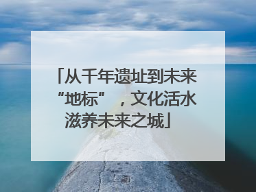 从千年遗址到未来“地标”，文化活水滋养未来之城