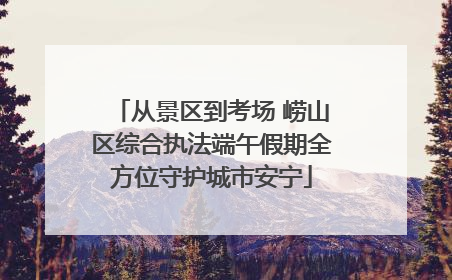 从景区到考场 崂山区综合执法端午假期全方位守护城市安宁