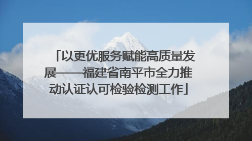 以更优服务赋能高质量发展——福建省南平市全力推动认证认可检验检测工作