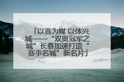 以赛为媒 以体兴城——“双奥冠军之城”长春加速打造“赛事名城”新名片