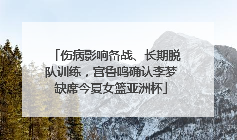 伤病影响备战、长期脱队训练，宫鲁鸣确认李梦缺席今夏女篮亚洲杯