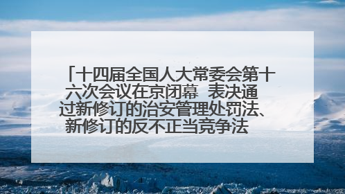 十四届全国人大常委会第十六次会议在京闭幕  表决通过新修订的治安管理处罚法、新修订的反不正当竞争法  习近平签署主席令予以公布  赵乐际主持会议