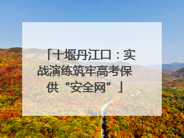 十堰丹江口：实战演练筑牢高考保供“安全网”