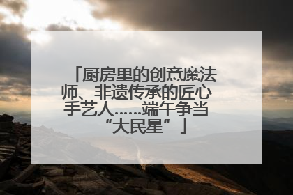 厨房里的创意魔法师、非遗传承的匠心手艺人……端午争当“大民星”