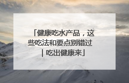 健康吃水产品，这些吃法和要点别错过｜吃出健康来