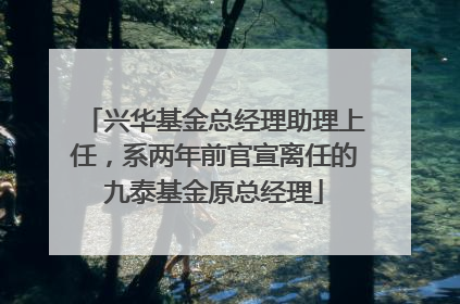 兴华基金总经理助理上任，系两年前官宣离任的九泰基金原总经理