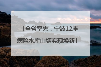 全省率先，宁波12座病险水库山塘实现焕新