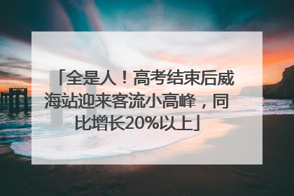全是人！高考结束后威海站迎来客流小高峰，同比增长20%以上