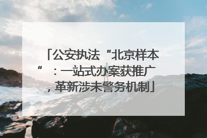公安执法“北京样本”：一站式办案获推广，革新涉未警务机制