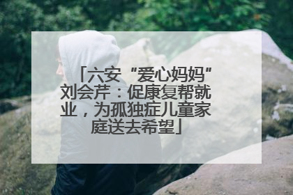 六安“爱心妈妈”刘会芹：促康复帮就业，为孤独症儿童家庭送去希望
