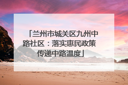 兰州市城关区九州中路社区：落实惠民政策 传递中路温度