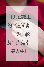 共富路上的“追光者”：为“轮友”点亮幸福人生