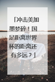 冲击美加墨梦碎！国足距离世界杯的距离还有多远？