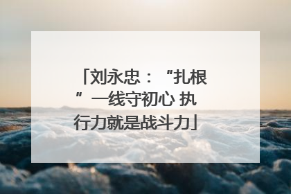 刘永忠：“扎根”一线守初心 执行力就是战斗力