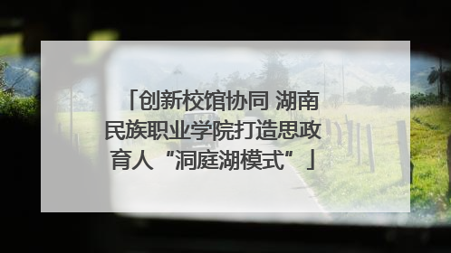 创新校馆协同 湖南民族职业学院打造思政育人“洞庭湖模式”