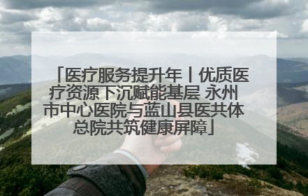 医疗服务提升年丨优质医疗资源下沉赋能基层 永州市中心医院与蓝山县医共体总院共筑健康屏障