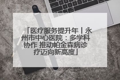 医疗服务提升年丨永州市中心医院：多学科协作 推动帕金森病诊疗迈向新高度