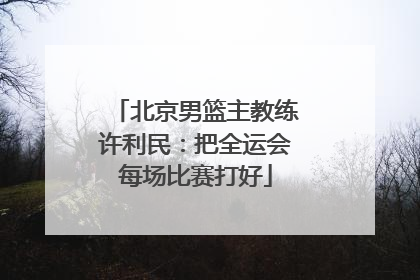 北京男篮主教练许利民：把全运会每场比赛打好