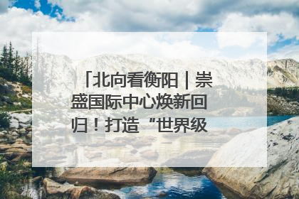北向看衡阳｜崇盛国际中心焕新回归！打造“世界级美食主题公园”