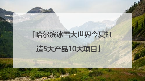 哈尔滨冰雪大世界今夏打造5大产品10大项目