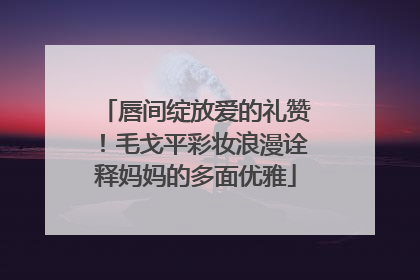 唇间绽放爱的礼赞！毛戈平彩妆浪漫诠释妈妈的多面优雅