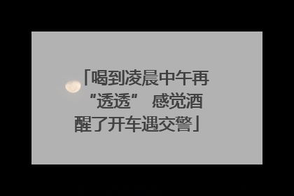 喝到凌晨中午再“透透” 感觉酒醒了开车遇交警