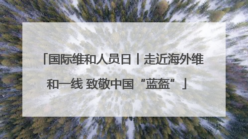 国际维和人员日丨走近海外维和一线 致敬中国“蓝盔”