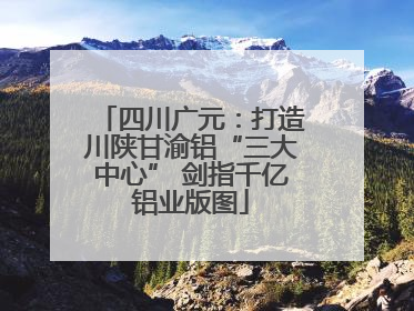 四川广元：打造川陕甘渝铝“三大中心” 剑指千亿铝业版图