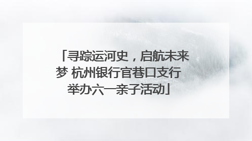 寻踪运河史，启航未来梦 杭州银行官巷口支行举办六一亲子活动