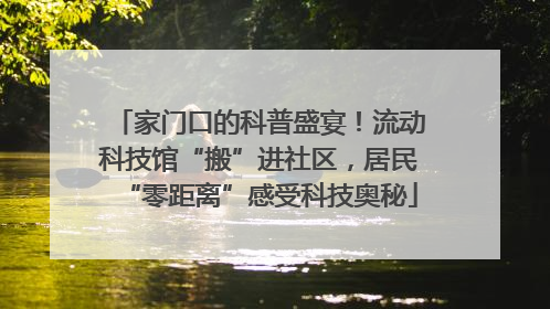 家门口的科普盛宴！流动科技馆“搬”进社区，居民“零距离”感受科技奥秘