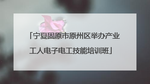 宁夏固原市原州区举办产业工人电子电工技能培训班