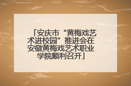 安庆市“黄梅戏艺术进校园”推进会在安徽黄梅戏艺术职业学院顺利召开