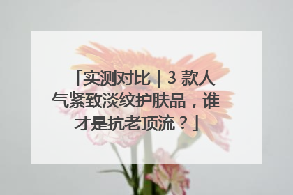 实测对比｜3 款人气紧致淡纹护肤品，谁才是抗老顶流？