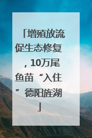 增殖放流促生态修复，10万尾鱼苗“入住”德阳旌湖