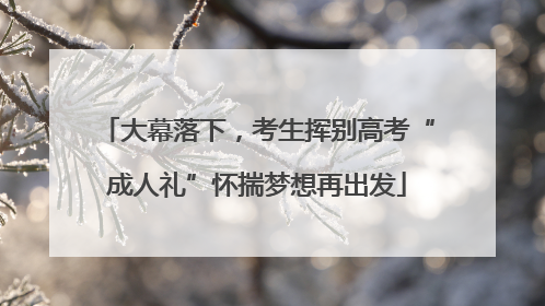 大幕落下，考生挥别高考“成人礼”怀揣梦想再出发