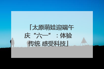 太原萌娃迎端午庆“六一”：体验传统 感受科技