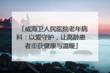 威海卫人民医院老年病科：以爱守护，让高龄患者重获健康与温暖