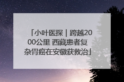 小叶医探｜跨越2000公里 西藏患者复杂胃癌在安徽获救治