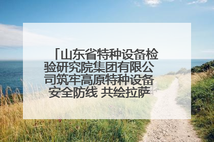 山东省特种设备检验研究院集团有限公司筑牢高原特种设备安全防线 共绘拉萨美好生活画卷
