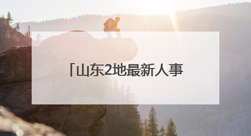 山东2地最新人事变动，涉县（市）委书记、代理县长