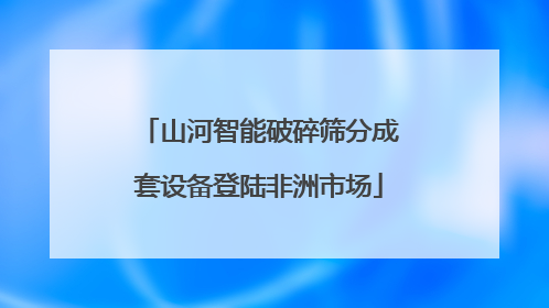 山河智能破碎筛分成套设备登陆非洲市场
