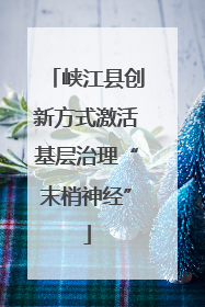 峡江县创新方式激活基层治理“末梢神经”