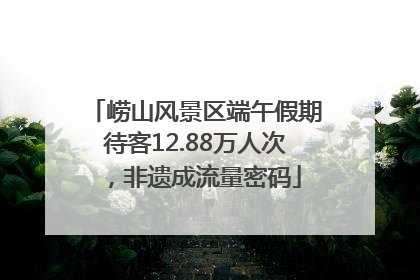 崂山风景区端午假期待客12.88万人次，非遗成流量密码