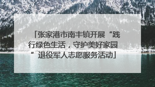 张家港市南丰镇开展“践行绿色生活，守护美好家园”退役军人志愿服务活动